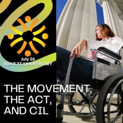 Wording: July 26, ADA's 33rd Anniversary. 'The Movement, the Act, and CIL. ID: on left is a black background with a green and yellow swirl behind the word and CIL's logo. On the right is an image of a woman in a wheelchair in front of large white pillars.