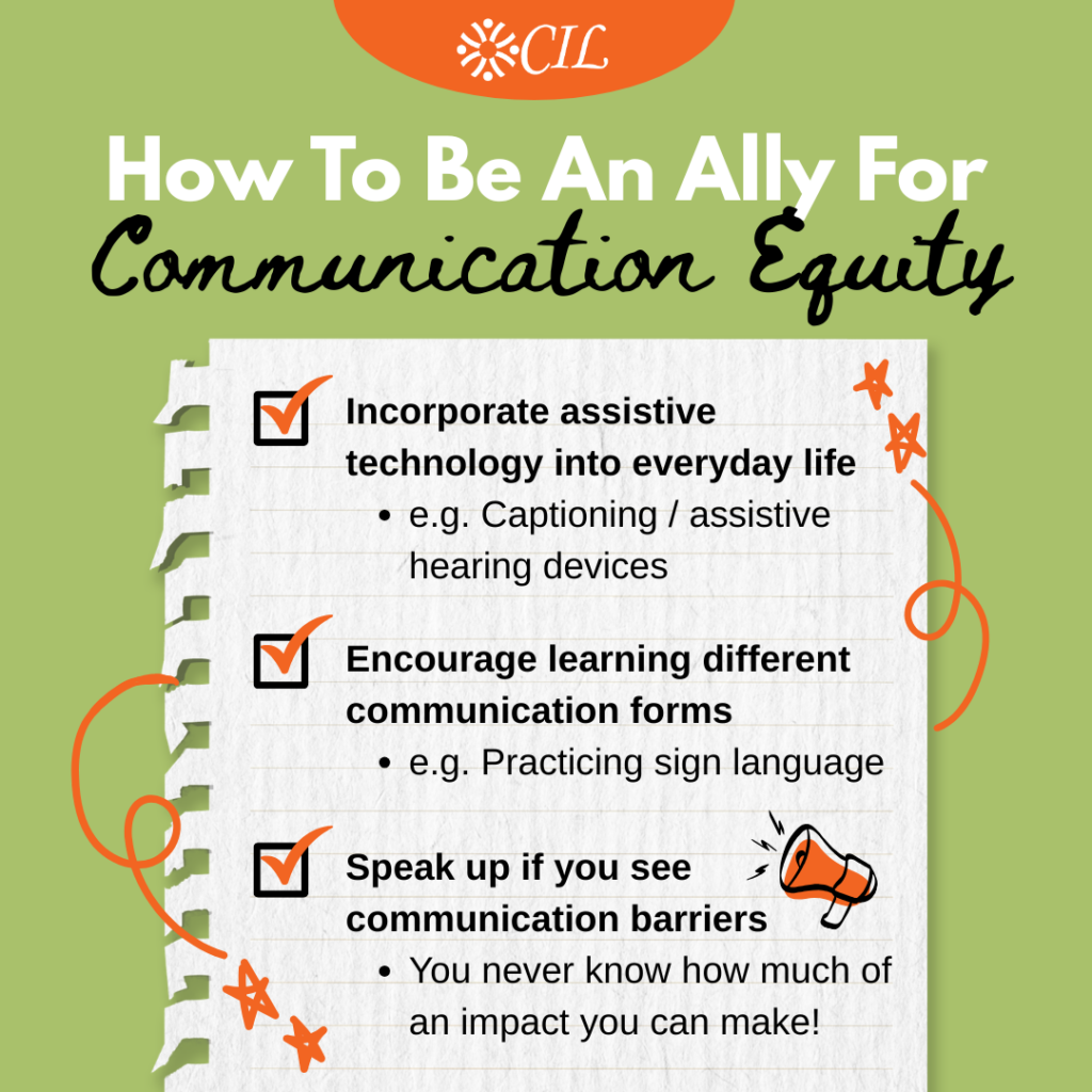 Graphic with CIL logo titled “How To Be An Ally For Communication Equity.” It lists three actions: “Incorporate assistive technology into everyday life” – “e.g. Captioning / assistive hearing devices” “Encourage learning different communication forms” – “e.g. Practicing sign language” “Speak up if you see communication barriers” – “You never know how much of an impact you can make!”